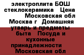 электроплита БОШ стеклокерамика › Цена ­ 14 000 - Московская обл., Москва г. Домашняя утварь и предметы быта » Посуда и кухонные принадлежности   . Московская обл.